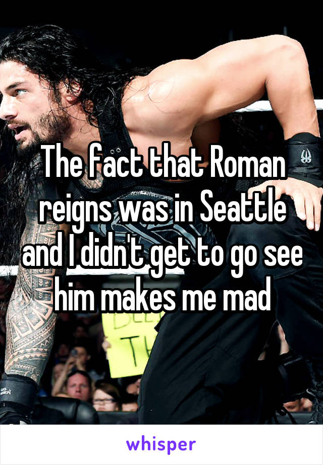 The fact that Roman reigns was in Seattle and I didn't get to go see him makes me mad