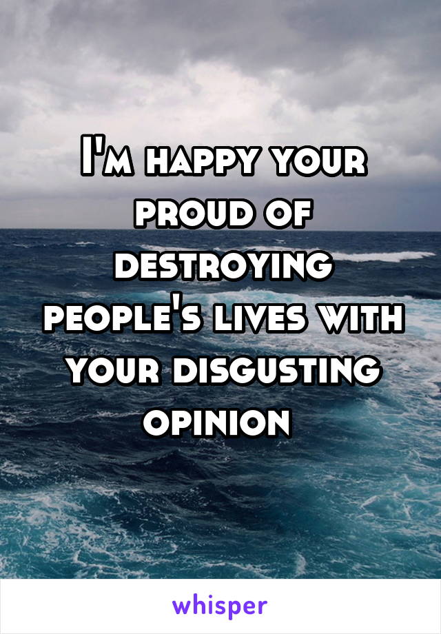 I'm happy your proud of destroying people's lives with your disgusting opinion 
