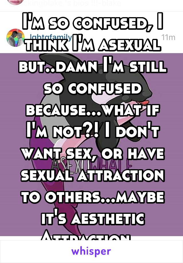 I'm so confused, I think I'm asexual but..damn I'm still so confused because...what if I'm not?! I don't want sex, or have sexual attraction to others...maybe it's aesthetic Attraction...