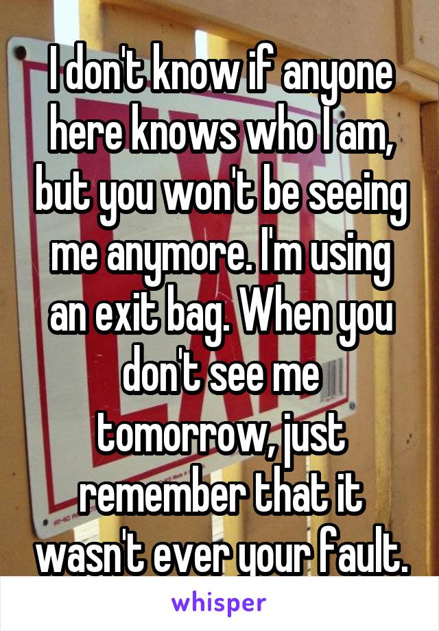 I don't know if anyone here knows who I am, but you won't be seeing me anymore. I'm using an exit bag. When you don't see me tomorrow, just remember that it wasn't ever your fault.