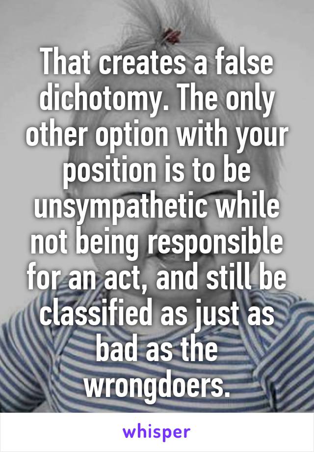 That creates a false dichotomy. The only other option with your position is to be unsympathetic while not being responsible for an act, and still be classified as just as bad as the wrongdoers.