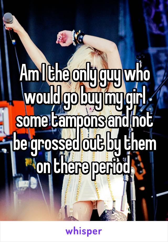 Am I the only guy who would go buy my girl some tampons and not be grossed out by them on there period 