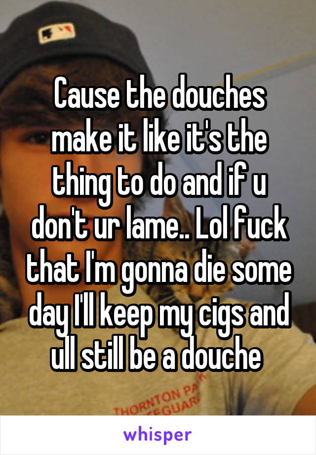 Cause the douches make it like it's the thing to do and if u don't ur lame.. Lol fuck that I'm gonna die some day I'll keep my cigs and ull still be a douche 