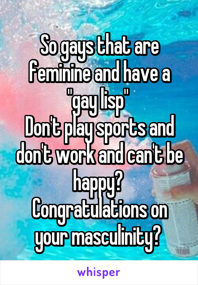 So gays that are feminine and have a "gay lisp" 
Don't play sports and don't work and can't be happy? 
Congratulations on your masculinity? 