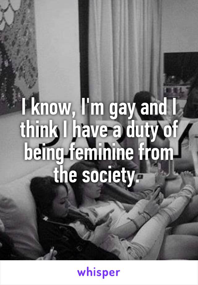 I know, I'm gay and I think I have a duty of being feminine from the society. 