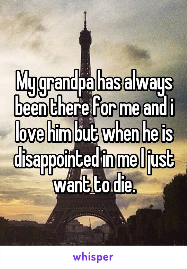 My grandpa has always been there for me and i love him but when he is disappointed in me I just want to die.