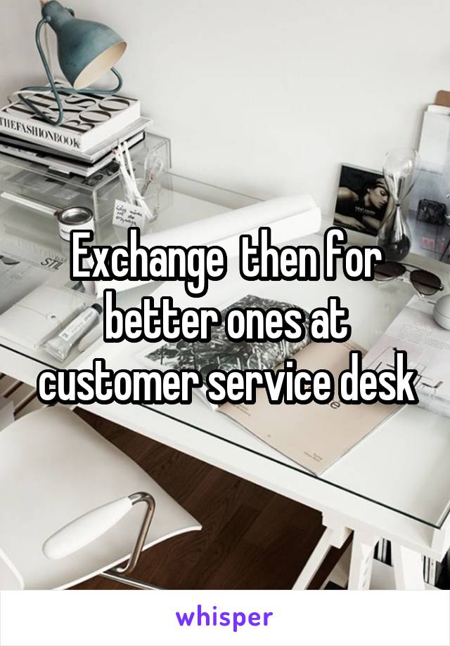 Exchange  then for better ones at customer service desk