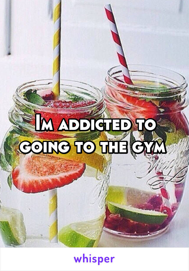 Im addicted to going to the gym 