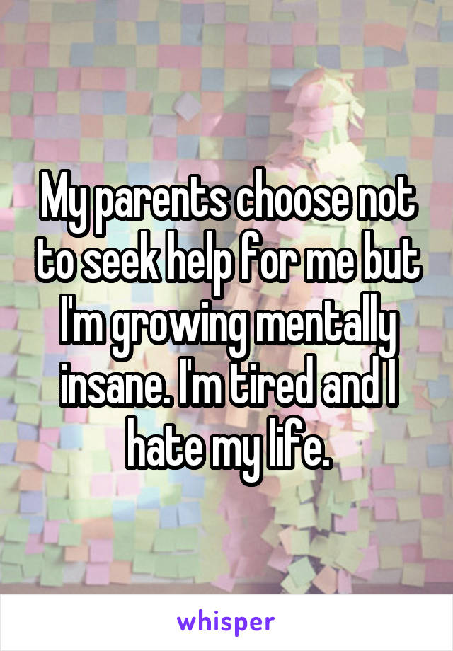 My parents choose not to seek help for me but I'm growing mentally insane. I'm tired and I hate my life.