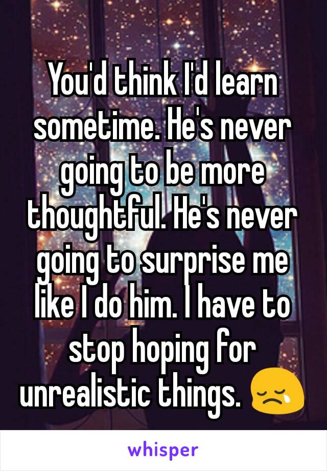 You'd think I'd learn sometime. He's never going to be more thoughtful. He's never going to surprise me like I do him. I have to stop hoping for unrealistic things. 😢