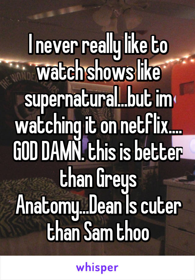 I never really like to watch shows like supernatural...but im watching it on netflix.... GOD DAMN. this is better than Greys Anatomy...Dean Is cuter than Sam thoo