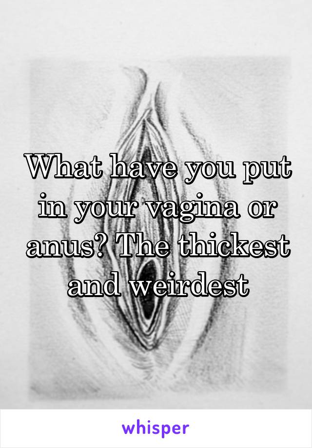 What have you put in your vagina or anus? The thickest and weirdest