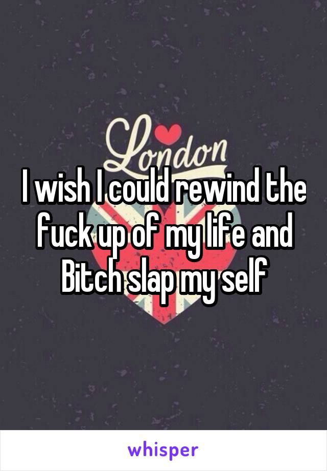 I wish I could rewind the fuck up of my life and Bitch slap my self