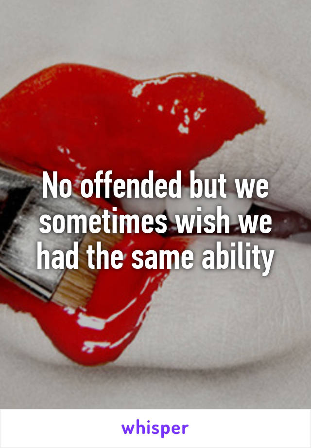 No offended but we sometimes wish we had the same ability