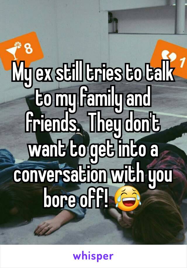 My ex still tries to talk to my family and friends.  They don't want to get into a conversation with you bore off! 😂