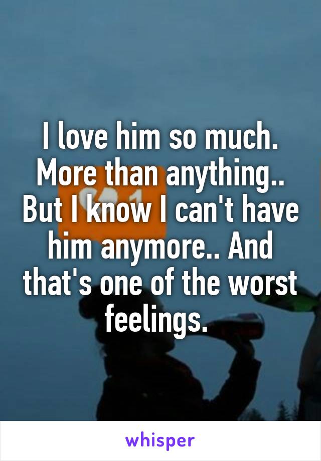 I love him so much. More than anything.. But I know I can't have him anymore.. And that's one of the worst feelings. 