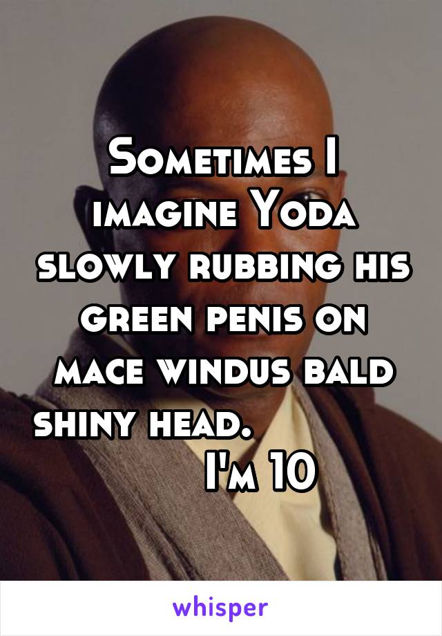 Sometimes I imagine Yoda slowly rubbing his green penis on mace windus bald shiny head.                     I'm 10 