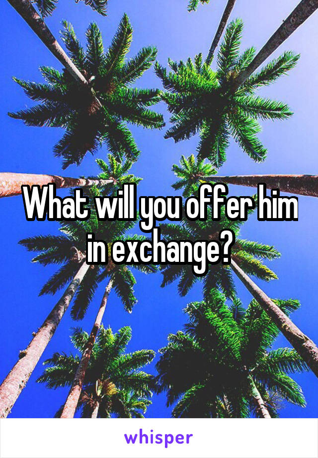 What will you offer him in exchange?