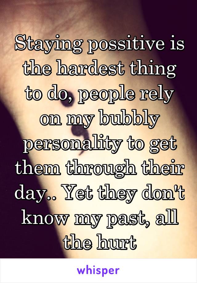 Staying possitive is the hardest thing to do, people rely on my bubbly personality to get them through their day.. Yet they don't know my past, all the hurt