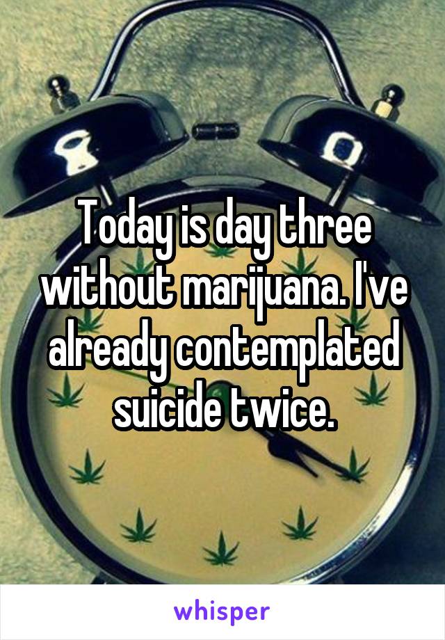 Today is day three without marijuana. I've already contemplated suicide twice.