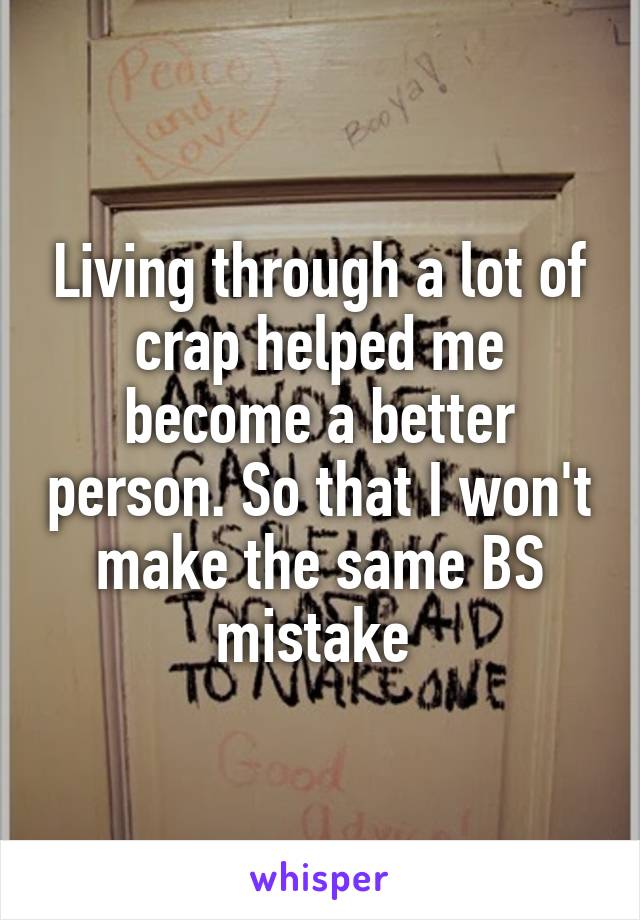 Living through a lot of crap helped me become a better person. So that I won't make the same BS mistake 