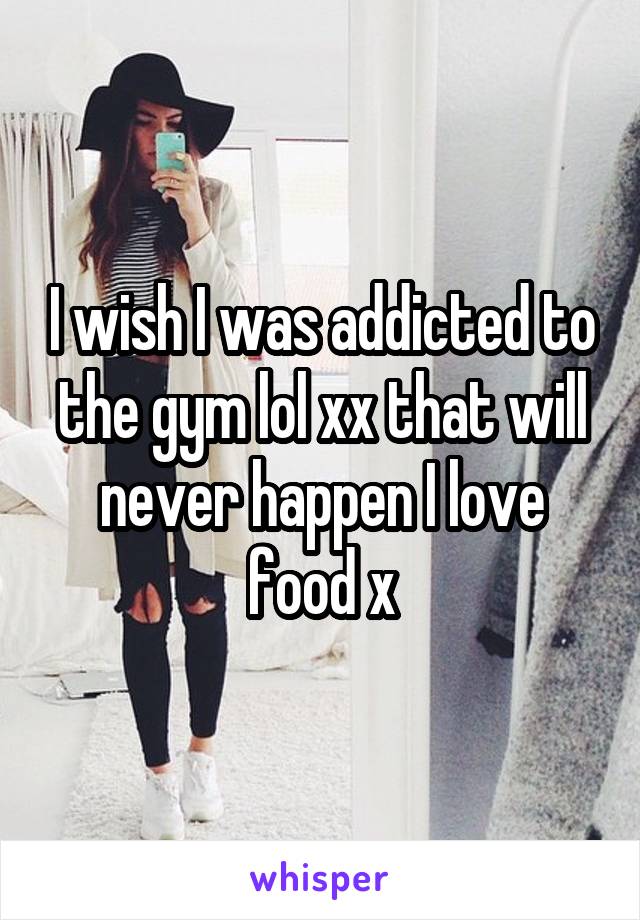 I wish I was addicted to the gym lol xx that will never happen I love food x