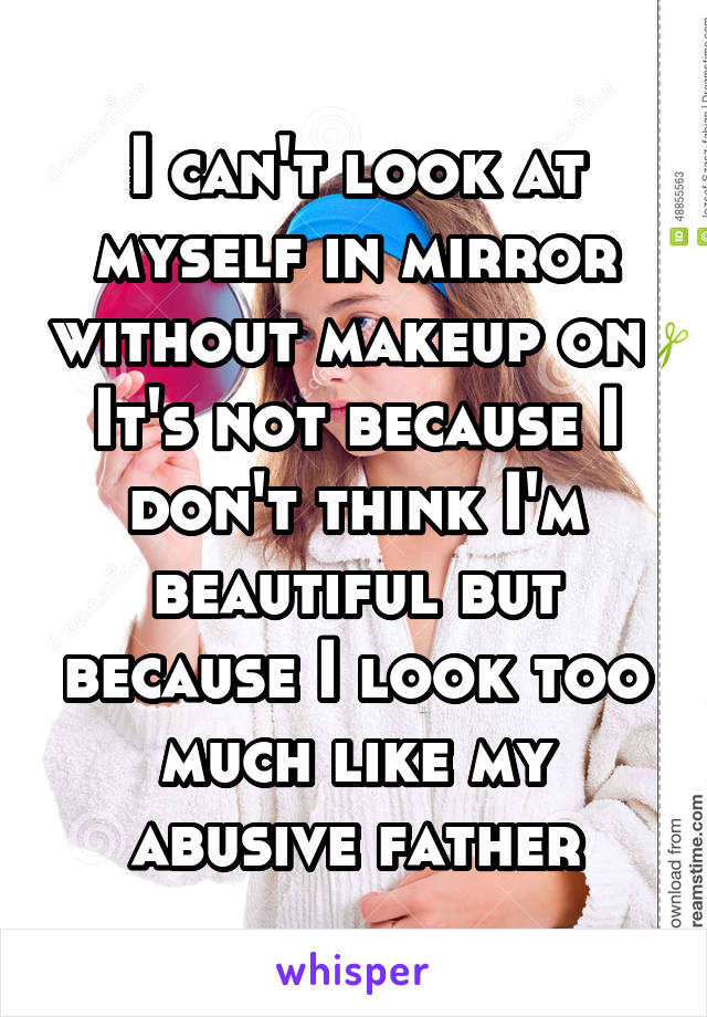 I can't look at myself in mirror without makeup on 
It's not because I don't think I'm beautiful but because I look too much like my abusive father