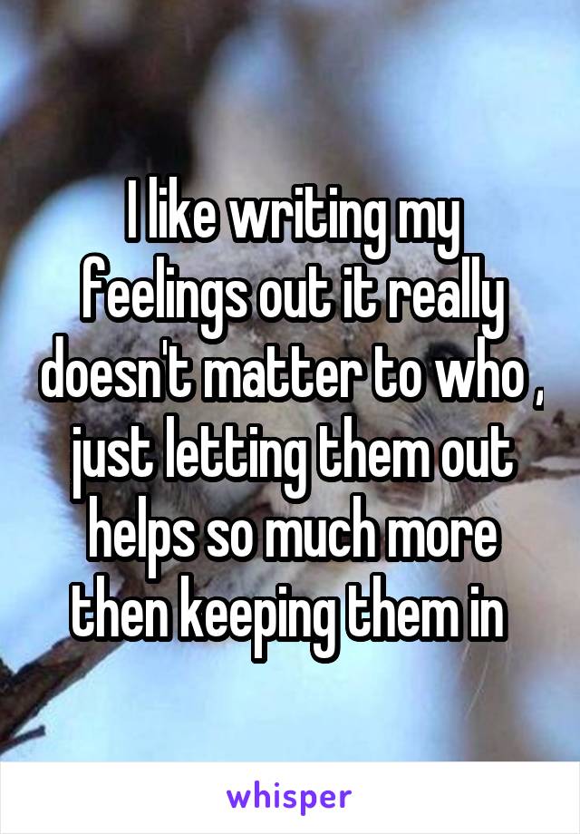 I like writing my feelings out it really doesn't matter to who , just letting them out helps so much more then keeping them in 