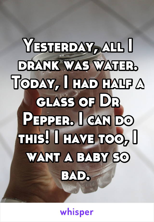 Yesterday, all I drank was water. Today, I had half a glass of Dr Pepper. I can do this! I have too, I want a baby so bad. 