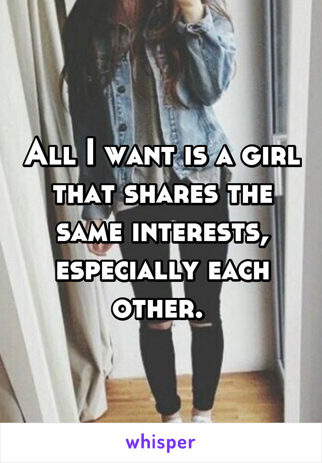 All I want is a girl that shares the same interests, especially each other. 