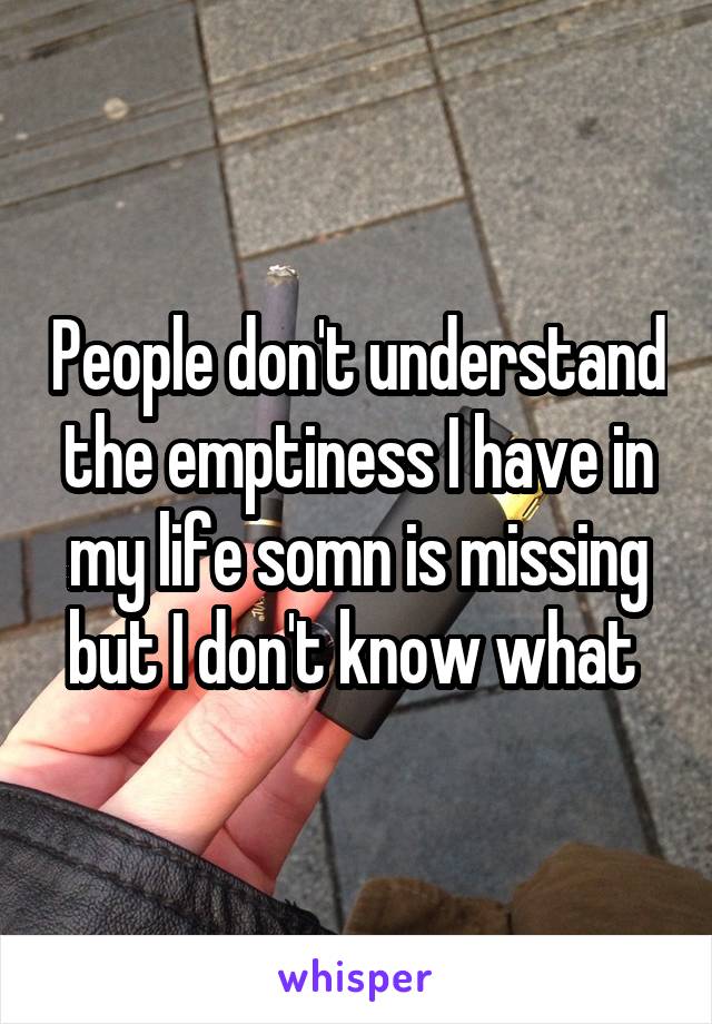 People don't understand the emptiness I have in my life somn is missing but I don't know what 