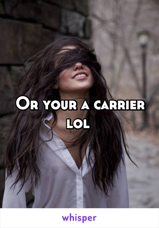 Or your a carrier lol 