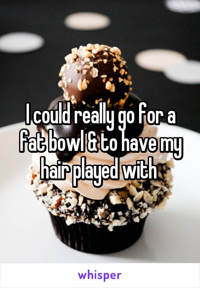 I could really go for a fat bowl & to have my hair played with 