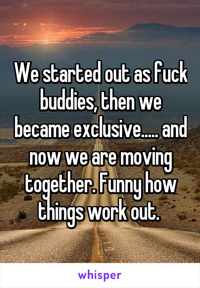 We started out as fuck buddies, then we became exclusive..... and now we are moving together. Funny how things work out. 