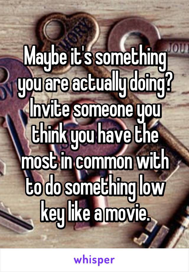 Maybe it's something you are actually doing? Invite someone you think you have the most in common with to do something low key like a movie.