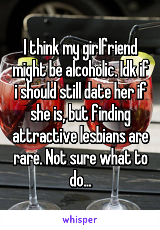 I think my girlfriend might be alcoholic. Idk if i should still date her if she is, but finding attractive lesbians are rare. Not sure what to do...