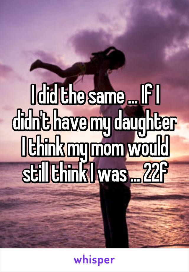 I did the same ... If I didn't have my daughter I think my mom would still think I was ... 22f