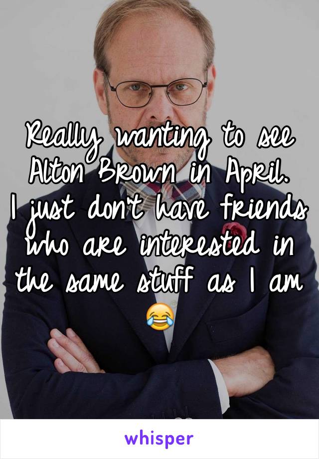 Really wanting to see Alton Brown in April. 
I just don't have friends who are interested in the same stuff as I am 😂