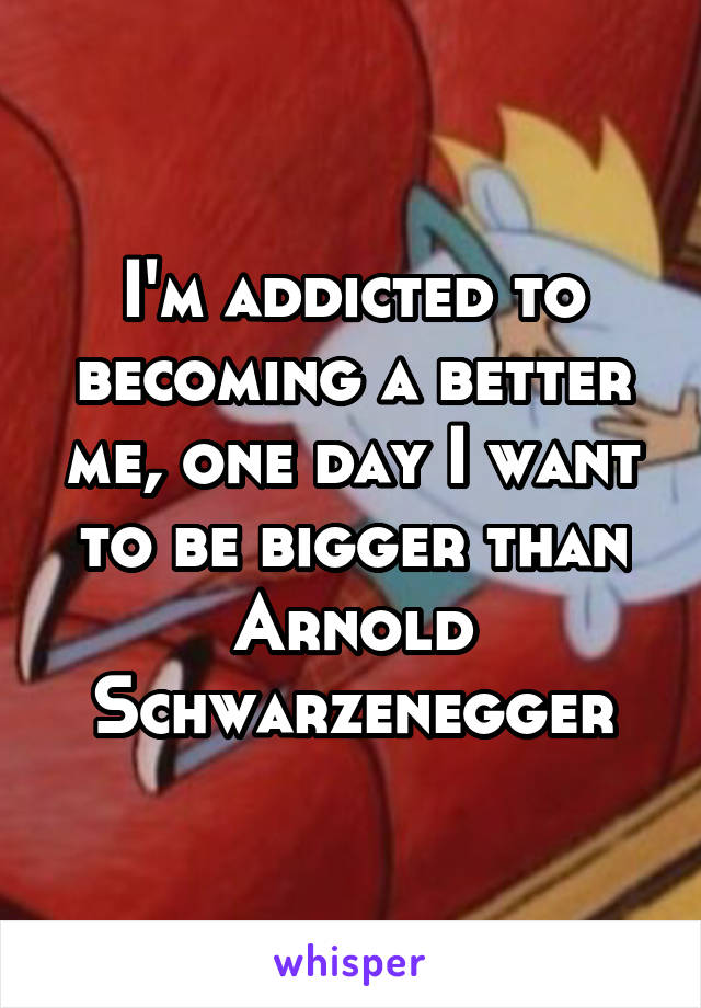 I'm addicted to becoming a better me, one day I want to be bigger than Arnold Schwarzenegger