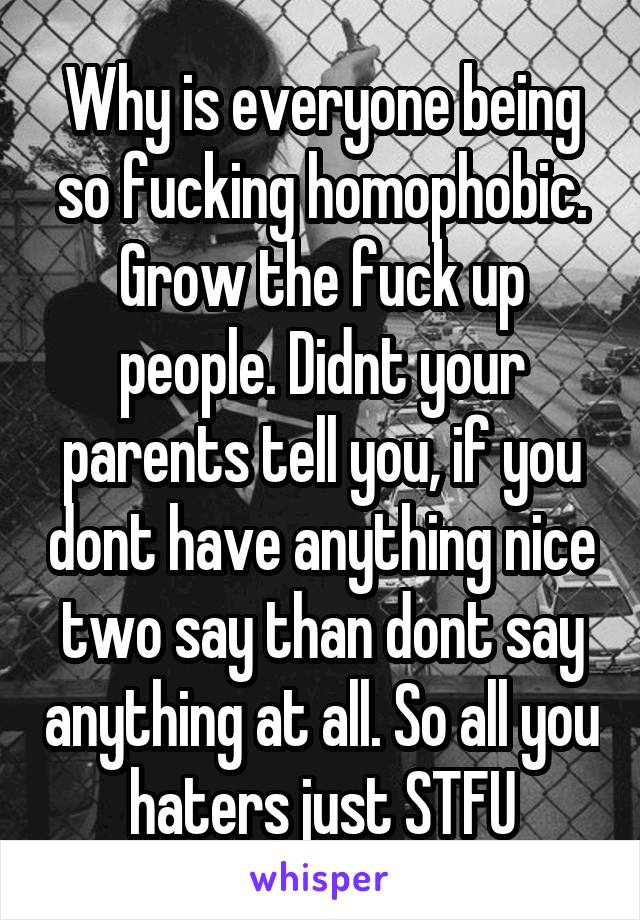 Why is everyone being so fucking homophobic. Grow the fuck up people. Didnt your parents tell you, if you dont have anything nice two say than dont say anything at all. So all you haters just STFU