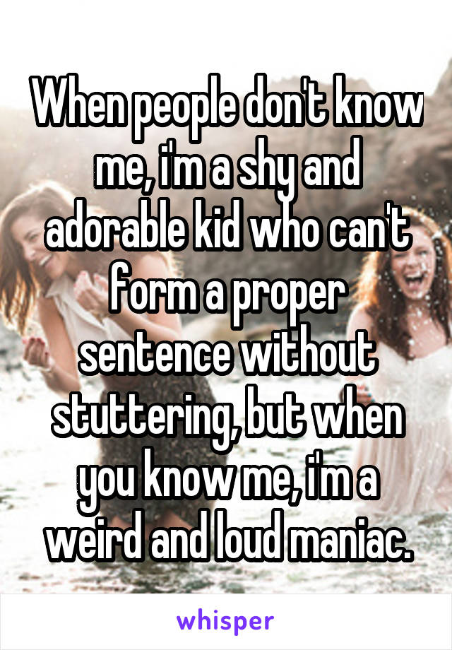 When people don't know me, i'm a shy and adorable kid who can't form a proper sentence without stuttering, but when you know me, i'm a weird and loud maniac.