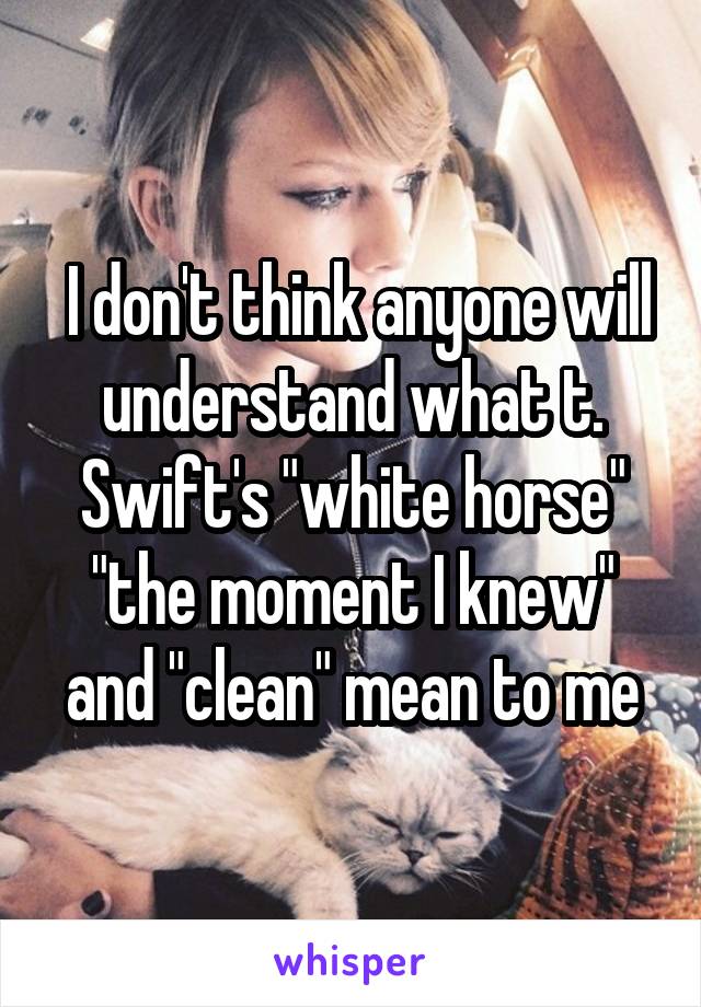  I don't think anyone will understand what t. Swift's "white horse" "the moment I knew" and "clean" mean to me