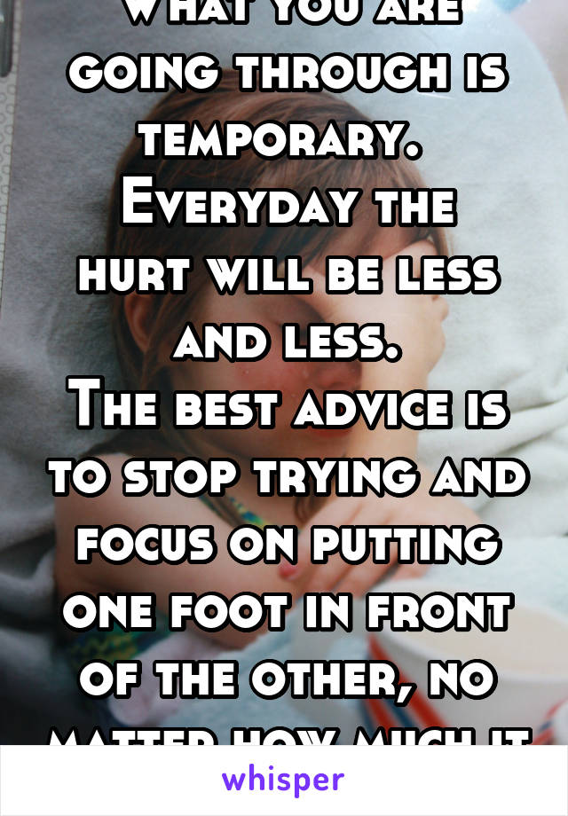 What you are going through is temporary. 
Everyday the hurt will be less and less.
The best advice is to stop trying and focus on putting one foot in front of the other, no matter how much it hurts.
