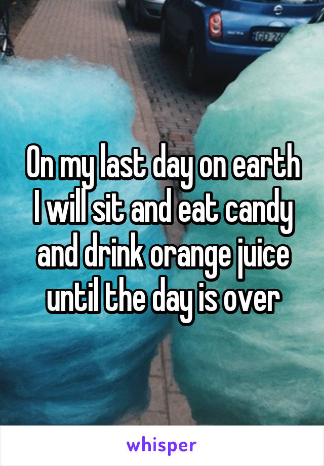 On my last day on earth I will sit and eat candy and drink orange juice until the day is over