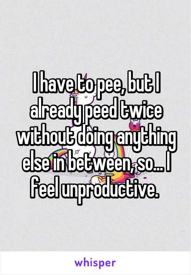 I have to pee, but I already peed twice without doing anything else in between, so... I feel unproductive. 