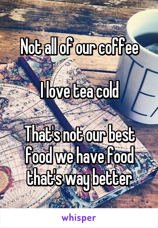 Not all of our coffee

I love tea cold

That's not our best food we have food that's way better