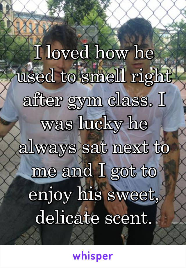 I loved how he used to smell right after gym class. I was lucky he always sat next to me and I got to enjoy his sweet, delicate scent.