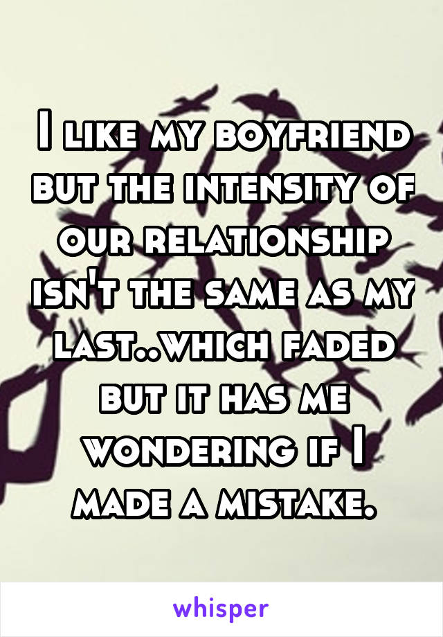 I like my boyfriend but the intensity of our relationship isn't the same as my last..which faded but it has me wondering if I made a mistake.