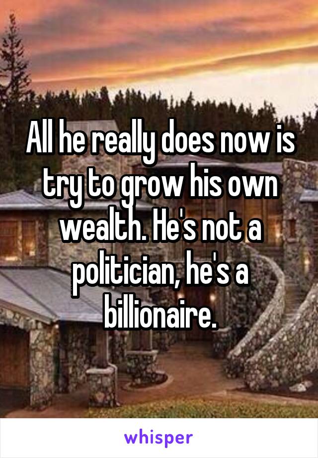 All he really does now is try to grow his own wealth. He's not a politician, he's a billionaire.