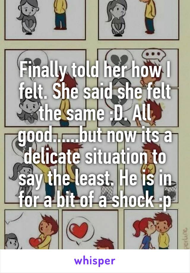 Finally told her how I felt. She said she felt the same :D. All good......but now its a delicate situation to say the least. He is in for a bit of a shock :p